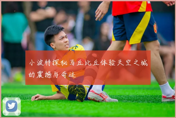 小波特探秘马丘比丘体验天空之城的震撼与奇迹