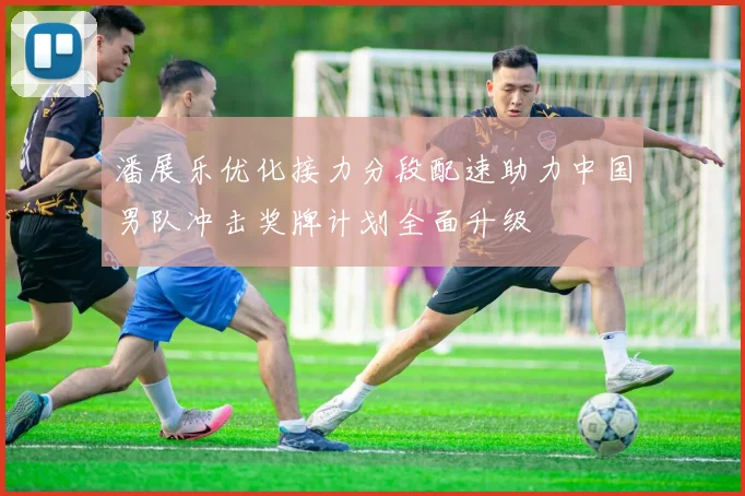 潘展乐优化接力分段配速助力中国男队冲击奖牌计划全面升级