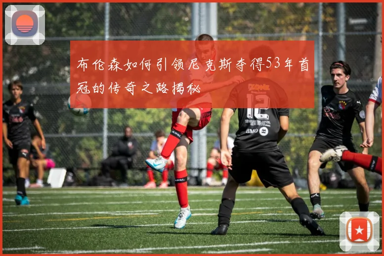 布伦森如何引领尼克斯夺得53年首冠的传奇之路揭秘