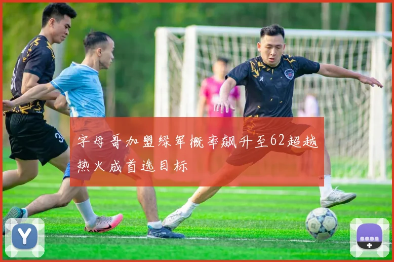 字母哥加盟绿军概率飙升至62超越热火成首选目标