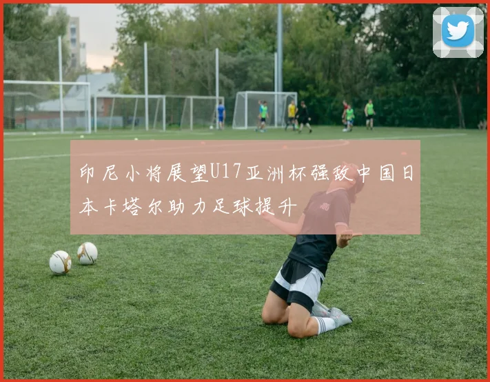 印尼小将展望U17亚洲杯强敌中国日本卡塔尔助力足球提升