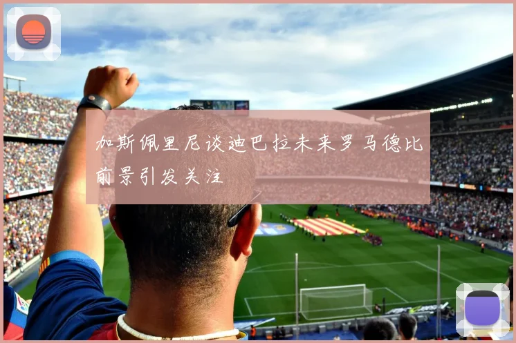 加斯佩里尼谈迪巴拉未来罗马德比前景引发关注