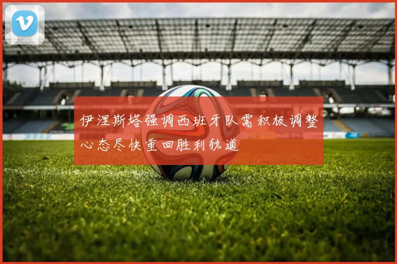 伊涅斯塔强调西班牙队需积极调整心态尽快重回胜利轨道
