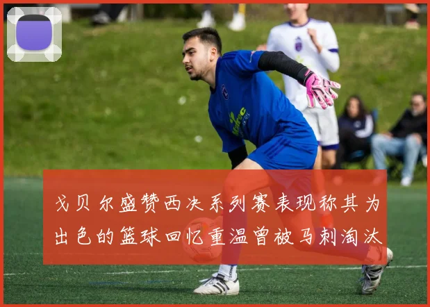 戈贝尔盛赞西决系列赛表现称其为出色的篮球回忆重温曾被马刺淘汰的经历