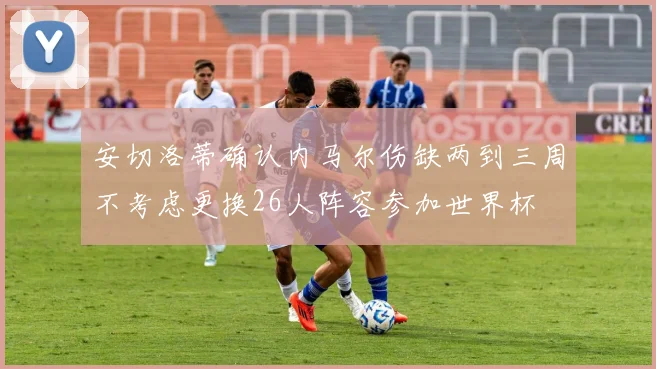 安切洛蒂确认内马尔伤缺两到三周不考虑更换26人阵容参加世界杯
