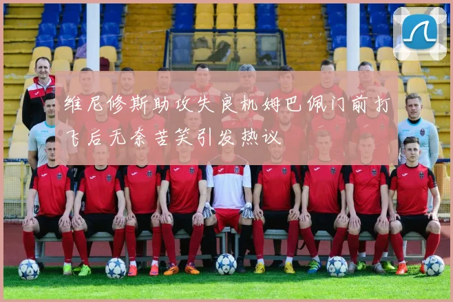 维尼修斯助攻失良机姆巴佩门前打飞后无奈苦笑引发热议