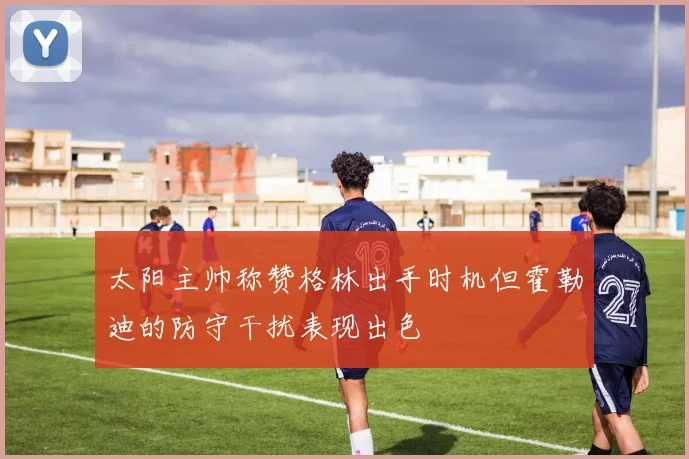 太阳主帅称赞格林出手时机但霍勒迪的防守干扰表现出色