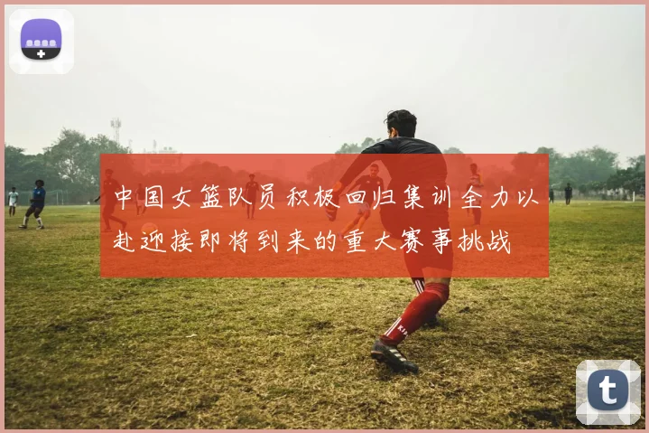 中国女篮队员积极回归集训全力以赴迎接即将到来的重大赛事挑战