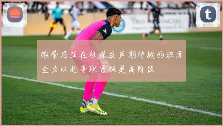 维蒂尼亚在社媒发声期待战西班牙全力以赴争取晋级更高阶段