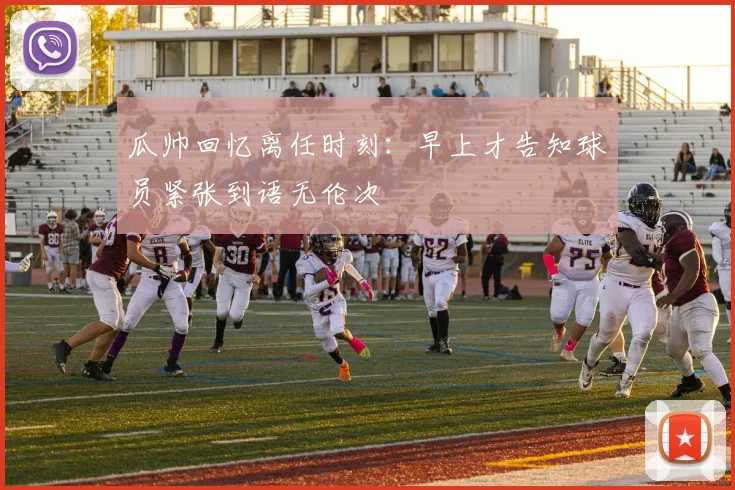 瓜帅回忆离任时刻：早上才告知球员紧张到语无伦次