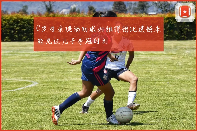 C罗母亲现场助威利雅得德比遗憾未能见证儿子夺冠时刻